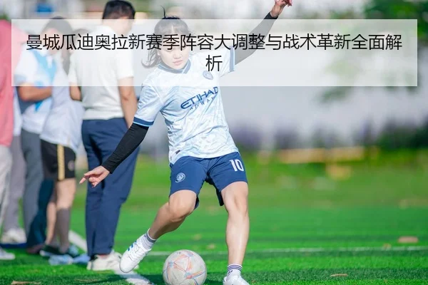 曼城瓜迪奥拉新赛季阵容大调整与战术革新全面解析