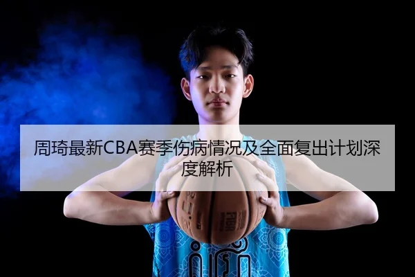 周琦最新CBA赛季伤病情况及全面复出计划深度解析